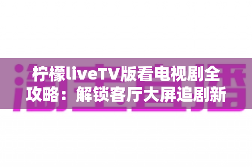 柠檬liveTV版看电视剧全攻略：解锁客厅大屏追剧新体验的完整指南
