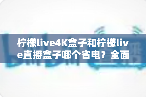 柠檬live4K盒子和柠檬live直播盒子哪个省电?全面功耗对比与实用省电指南 柠檬live4K盒子和柠檬live直播盒子哪个省电?全面功耗对比与实用省电指南
