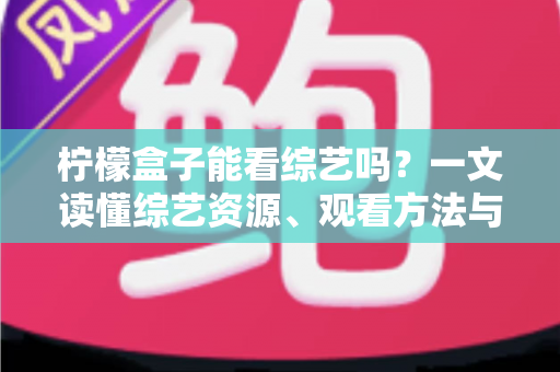 柠檬盒子能看综艺吗？一文读懂综艺资源、观看方法与实用技巧