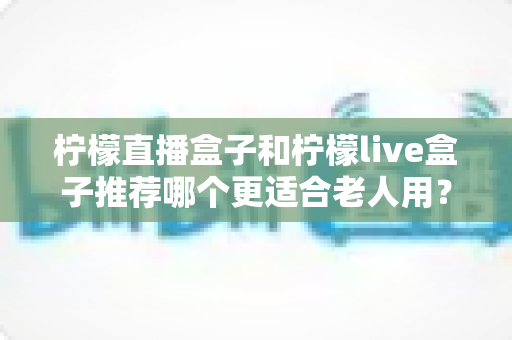 柠檬直播盒子和柠檬live盒子推荐哪个更适合老人用？超全选购指南帮爸妈轻松看电视