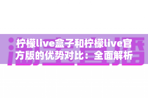 柠檬live盒子和柠檬live官方版的优势对比:全面解析差异,帮你选出最适合自己的版本 柠檬live盒子和柠檬live官方版的优势对比:全面解析差异,帮你选出最适合自己的版本