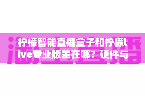 柠檬智能直播盒子和柠檬live专业版差在哪？硬件与软件方案全维度对比，帮你选对直播工具