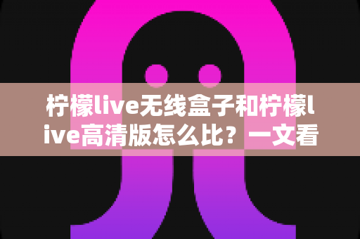 柠檬live无线盒子和柠檬live高清版怎么比?一文看懂两大版本差异,选对不选贵 柠檬live无线盒子和柠檬live高清版怎么比?一文看懂两大版本差异,选对不选贵