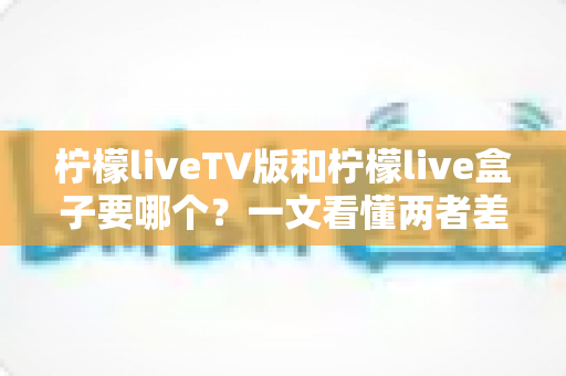 柠檬liveTV版和柠檬live盒子要哪个？一文看懂两者差异，帮你选对不花冤枉钱