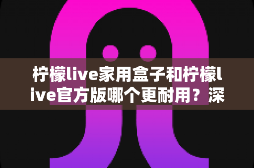 柠檬live家用盒子和柠檬live官方版哪个更耐用?深度对比解析助你选对版本 柠檬live家用盒子和柠檬live官方版哪个更耐用?深度对比解析助你选对版本