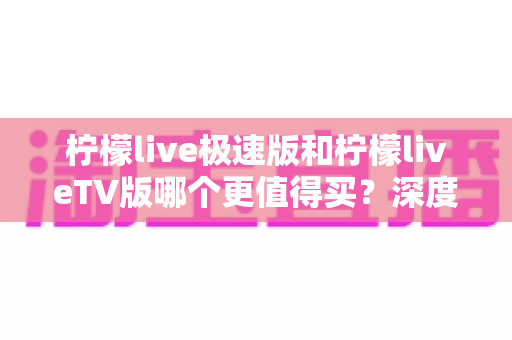 柠檬live极速版和柠檬liveTV版哪个更值得买？深度对比评测帮你选对版本