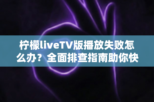 柠檬liveTV版播放失败怎么办？全面排查指南助你快速恢复观影体验