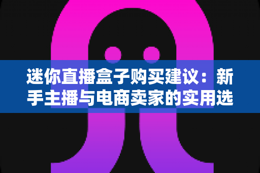 迷你直播盒子购买建议:新手主播与电商卖家的实用选购全攻略 迷你直播盒子购买建议:新手主播与电商卖家的实用选购全攻略