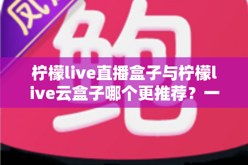 柠檬live直播盒子与柠檬live云盒子哪个更推荐？一篇看懂区别、优缺点与选购建议的实用指南