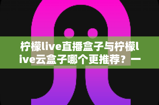 柠檬live直播盒子与柠檬live云盒子哪个更推荐？一篇看懂区别、优缺点与选购建议的实用指南