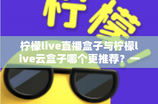 柠檬live直播盒子与柠檬live云盒子哪个更推荐？一篇看懂区别、优缺点与选购建议的实用指南