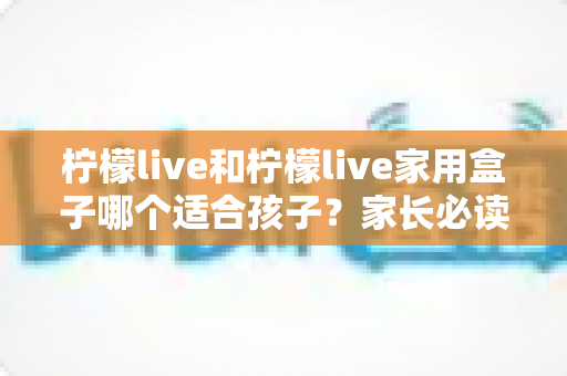 柠檬live和柠檬live家用盒子哪个适合孩子?家长必读的深度对比与选购指南 柠檬live和柠檬live家用盒子哪个适合孩子?家长必读的深度对比与选购指南