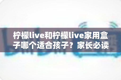 柠檬live和柠檬live家用盒子哪个适合孩子？家长必读的深度对比与选购指南