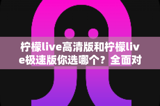 柠檬live高清版和柠檬live极速版你选哪个？全面对比帮你做出最佳选择