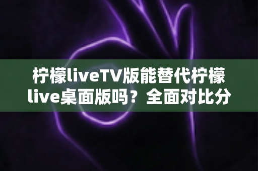 柠檬liveTV版能替代柠檬live桌面版吗?全面对比分析与选择指南 柠檬liveTV版能替代柠檬live桌面版吗?全面对比分析与选择指南