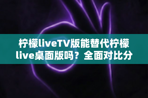 柠檬liveTV版能替代柠檬live桌面版吗?全面对比分析与选择指南 柠檬liveTV版能替代柠檬live桌面版吗?全面对比分析与选择指南