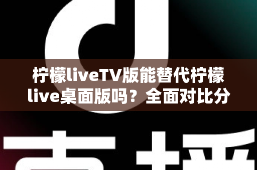 柠檬liveTV版能替代柠檬live桌面版吗？全面对比分析与选择指南