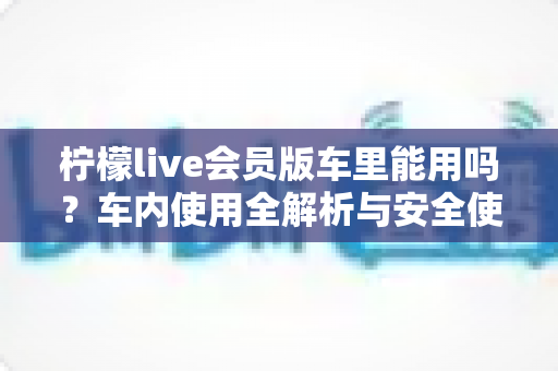 柠檬live会员版车里能用吗?车内使用全解析与安全使用指南 柠檬live会员版车里能用吗?车内使用全解析与安全使用指南