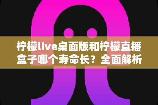 柠檬live桌面版和柠檬直播盒子哪个寿命长？全面解析使用寿命差异与选购建议