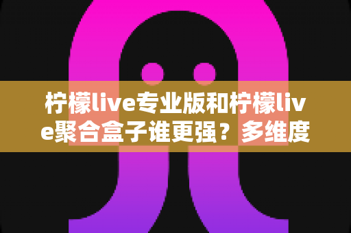 柠檬live专业版和柠檬live聚合盒子谁更强？多维度深度对比，帮你选对不纠结