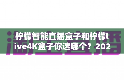 柠檬智能直播盒子和柠檬live4K盒子你选哪个？2024年最全选购对比指南，帮你一次看懂差异与真相