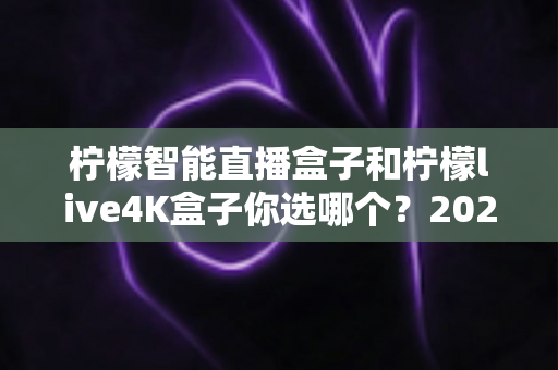 柠檬智能直播盒子和柠檬live4K盒子你选哪个？2024年最全选购对比指南，帮你一次看懂差异与真相