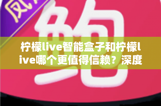 柠檬live智能盒子和柠檬live哪个更值得信赖？深度对比分析助你安心选购