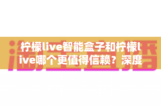 柠檬live智能盒子和柠檬live哪个更值得信赖？深度对比分析助你安心选购