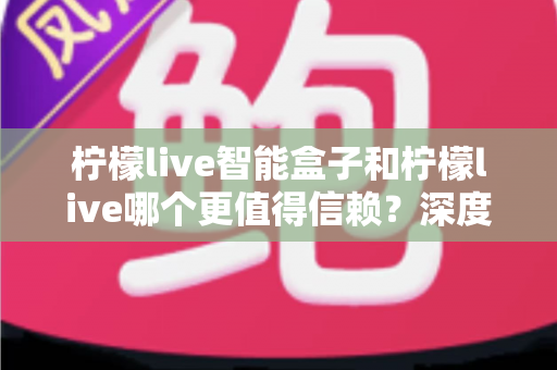柠檬live智能盒子和柠檬live哪个更值得信赖？深度对比分析助你安心选购