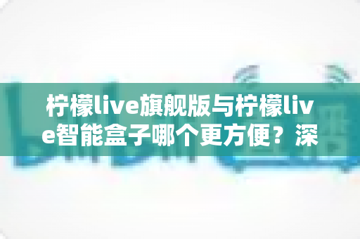 柠檬live旗舰版与柠檬live智能盒子哪个更方便？深度对比评测帮你轻松做决定