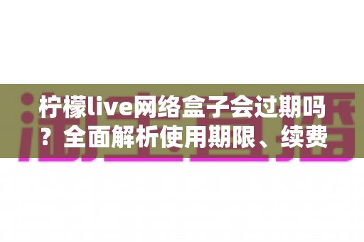 柠檬live网络盒子会过期吗?全面解析使用期限、续费方法与常见问题指南 柠檬live网络盒子会过期吗?全面解析使用期限、续费方法与常见问题指南