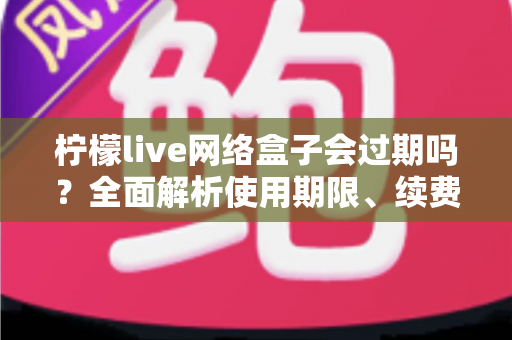 柠檬live网络盒子会过期吗?全面解析使用期限、续费方法与常见问题指南 柠檬live网络盒子会过期吗?全面解析使用期限、续费方法与常见问题指南