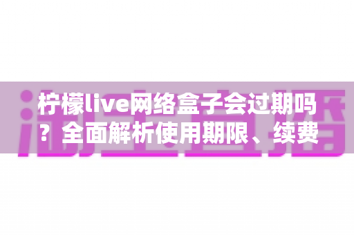 柠檬live网络盒子会过期吗?全面解析使用期限、续费方法与常见问题指南 柠檬live网络盒子会过期吗?全面解析使用期限、续费方法与常见问题指南