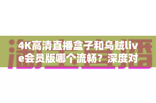 4K高清直播盒子和乌贼live会员版哪个流畅？深度对比解析助你做出明智选择