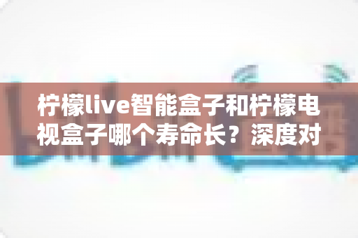 柠檬live智能盒子和柠檬电视盒子哪个寿命长？深度对比分析与延寿指南