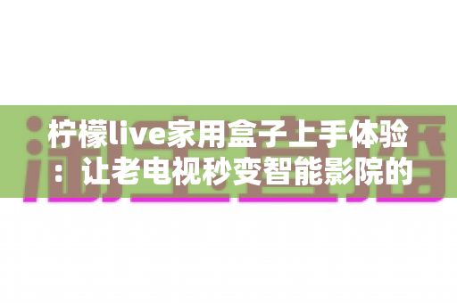 柠檬live家用盒子上手体验：让老电视秒变智能影院的高性价比之选深度评测