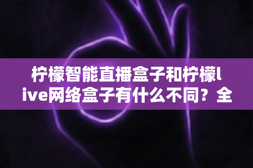 柠檬智能直播盒子和柠檬live网络盒子有什么不同?全方位深度对比解析,助你选对家用电视盒子 柠檬智能直播盒子和柠檬live网络盒子有什么不同?全方位深度对比解析,助你选对家用电视盒子