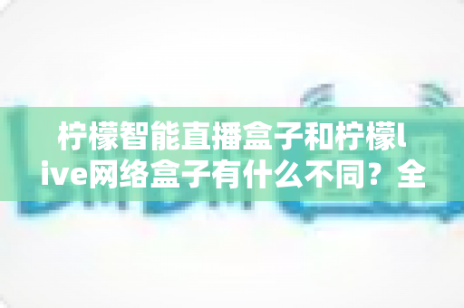 柠檬智能直播盒子和柠檬live网络盒子有什么不同?全方位深度对比解析,助你选对家用电视盒子 柠檬智能直播盒子和柠檬live网络盒子有什么不同?全方位深度对比解析,助你选对家用电视盒子
