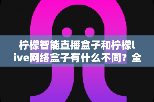 柠檬智能直播盒子和柠檬live网络盒子有什么不同?全方位深度对比解析,助你选对家用电视盒子 柠檬智能直播盒子和柠檬live网络盒子有什么不同?全方位深度对比解析,助你选对家用电视盒子