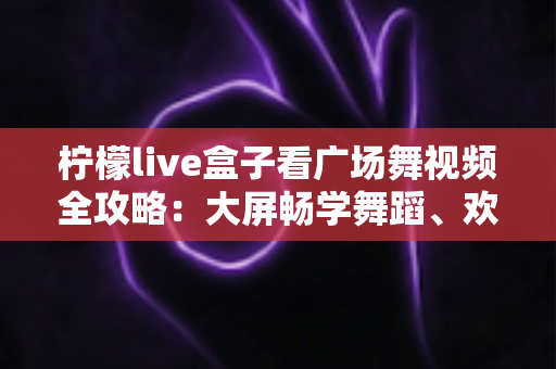 柠檬live盒子看广场舞视频全攻略：大屏畅学舞蹈、欢乐健身的家庭娱乐新选择