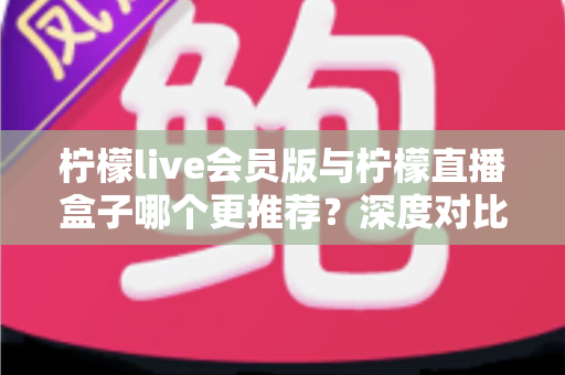 柠檬live会员版与柠檬直播盒子哪个更推荐?深度对比评测帮你一步选对不踩坑 柠檬live会员版与柠檬直播盒子哪个更推荐?深度对比评测帮你一步选对不踩坑