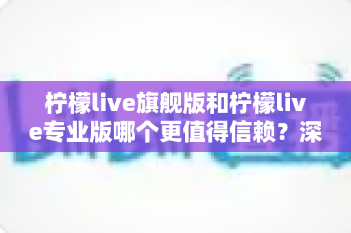 柠檬live旗舰版和柠檬live专业版哪个更值得信赖？深度对比分析帮你选对不踩坑