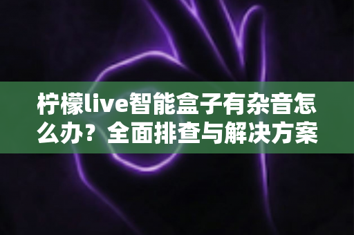 柠檬live智能盒子有杂音怎么办？全面排查与解决方案指南，快速恢复纯净音质