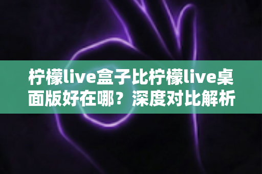 柠檬live盒子比柠檬live桌面版好在哪？深度对比解析两大版本的核心优势与选购指南