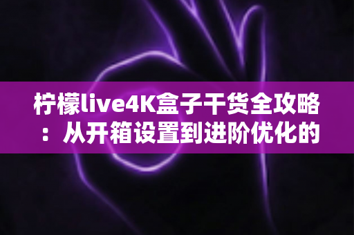 柠檬live4K盒子干货全攻略：从开箱设置到进阶优化的完整使用指南