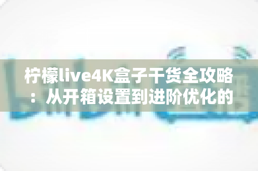 柠檬live4K盒子干货全攻略：从开箱设置到进阶优化的完整使用指南