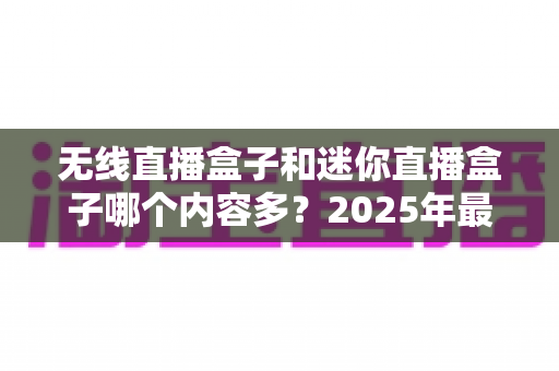 无线直播盒子和迷你直播盒子哪个内容多?2025年最全选购对比指南深度解析 无线直播盒子和迷你直播盒子哪个内容多?2025年最全选购对比指南深度解析