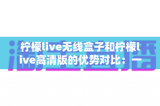 柠檬live无线盒子和柠檬live高清版的优势对比:一文读懂两大版本差异,帮你选出最合适的观影方案 柠檬live无线盒子和柠檬live高清版的优势对比:一文读懂两大版本差异,帮你选出最合适的观影方案