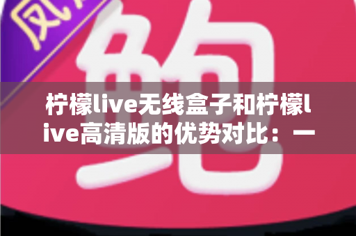 柠檬live无线盒子和柠檬live高清版的优势对比:一文读懂两大版本差异,帮你选出最合适的观影方案 柠檬live无线盒子和柠檬live高清版的优势对比:一文读懂两大版本差异,帮你选出最合适的观影方案