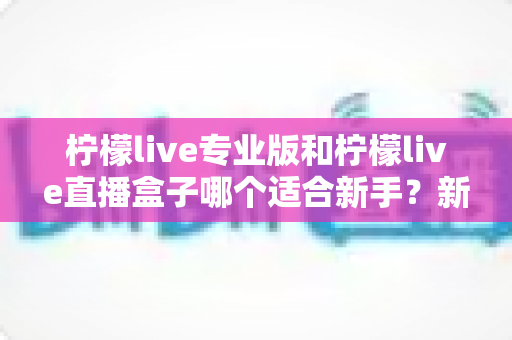 柠檬live专业版和柠檬live直播盒子哪个适合新手？新手主播入门选购全指南